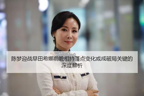 陈梦迎战早田希娜前瞻相持落点变化或成破局关键的深度解析
