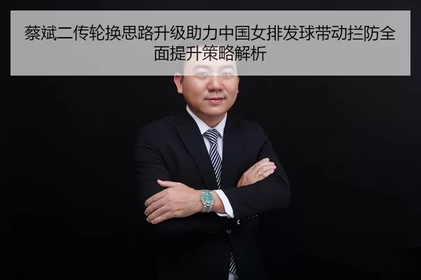 蔡斌二传轮换思路升级助力中国女排发球带动拦防全面提升策略解析