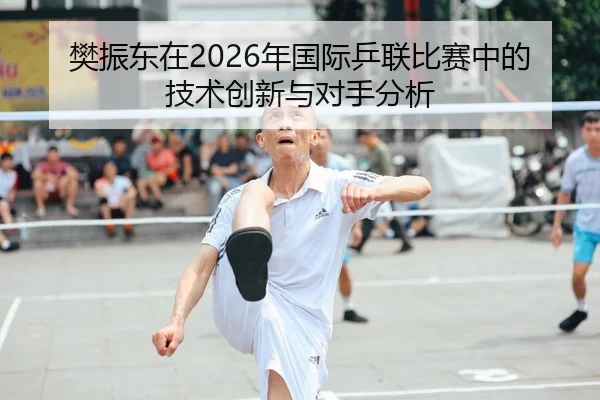 樊振东在2026年国际乒联比赛中的技术创新与对手分析