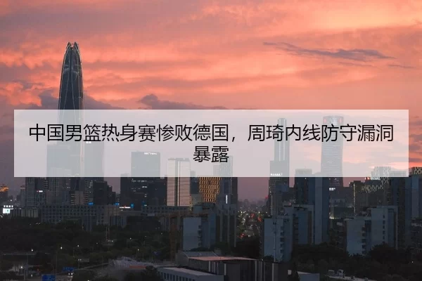 中国男篮热身赛惨败德国，周琦内线防守漏洞暴露