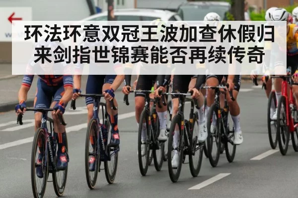 环法环意双冠王波加查休假归来剑指世锦赛能否再续传奇