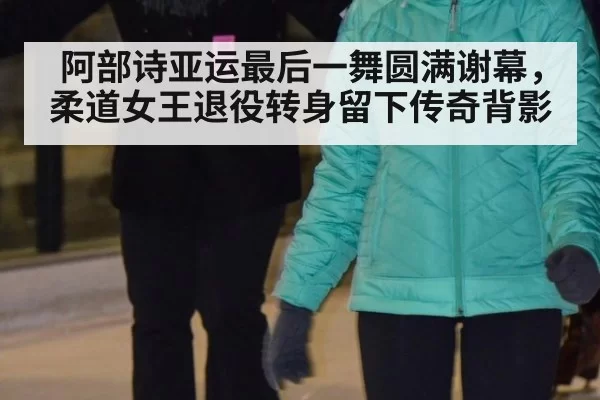 阿部诗亚运最后一舞圆满谢幕，柔道女王退役转身留下传奇背影