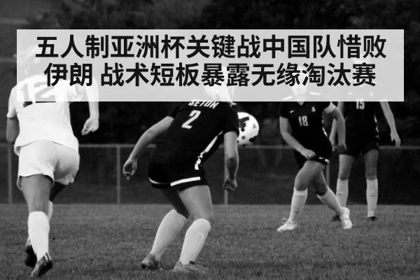 五人制亚洲杯关键战中国队惜败伊朗 战术短板暴露无缘淘汰赛